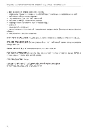 90
4. Для снижения риска возникновения:
•  нервных и психических расстройств (переутомление, неврастения и др.)
•  заболеваний органов дыхания
•  сердечно-сосудистых заболеваний
•  заболеваний органов пищеварения
•  эндокринной патологии (гипотиреоз и др.)
•  анемии
•  кожных заболеваний
•  патологических состояний, связанных с нарушением фосфорно-кальциевого
обмена
•  онкологических заболеваний
ПРОТИВОПОКАЗАНИЯ: Индивидуальная непереносимость компонентов БАД.
СПОСОБ ПРИМЕНЕНИЯ: Детям старше 4 лет по 1 таблетке 2 раза в день разжевать
во время еды.
ФОРМА ВЫПУСКА: Жевательные таблетки по 756 мг.
УСЛОВИЯ ХРАНЕНИЯ: Хранить при комнатной температуре (не выше 25°С), в
сухом, недоступном для детей месте.
СРОК ГОДНОСТИ: 3 года.
СВИДЕТЕЛЬСТВО О ГОСУДАРСТВЕННОЙ РЕГИСТРАЦИИ
№ 77.99.23.3.У.4403.6.10 от 24.06.2010 г.
Продукты кластерного окружения ⋅ direct HIT ⋅ бад к пище  «Юниор Би Вайс»
 