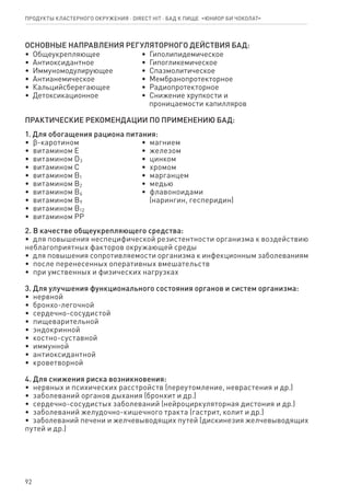 92
ОСНОВНЫЕ НАПРАВЛЕНИЯ РЕГУЛЯТОРНОГО ДЕЙСТВИЯ БАД:
•  Общеукрепляющее
•  Антиоксидантное
•  Иммуномодулирующее
•  Антианемическое
•  Кальцийсберегающее
•  Детоксикационное
•  Гиполипидемическое
•  Гипогликемическое
•  Спазмолитическое
•  Мембранопротекторное
•  Радиопротекторное
•  Снижение хрупкости и
   проницаемости капилляров
ПРАКТИЧЕСКИЕ РЕКОМЕНДАЦИИ ПО ПРИМЕНЕНИЮ БАД:
1. Для обогащения рациона питания:
•  ϐ-каротином
•  витамином Е
•  витамином D3
•  витамином С
•  витамином В1
•  витамином В2
•  витамином В6
•  витамином В9
•  витамином В12
•  витамином РР
•  магнием
•  железом
•  цинком
•  хромом
•  марганцем
•  медью
•  флавоноидами
   (нарингин, гесперидин)
2. В качестве общеукрепляющего средства:
•  для повышения неспецифической резистентности организма к воздействию
неблагоприятных факторов окружающей среды
•  для повышения сопротивляемости организма к инфекционным заболеваниям
•  после перенесенных оперативных вмешательств
•  при умственных и физических нагрузках
3. Для улучшения функционального состояния органов и систем организма:
•  нервной
•  бронхо-легочной
•  сердечно-сосудистой
•  пищеварительной
•  эндокринной
•  костно-суставной
•  иммунной
•  антиоксидантной
•  кроветворной
4. Для снижения риска возникновения:
•  нервных и психических расстройств (переутомление, неврастения и др.)
•  заболеваний органов дыхания (бронхит и др.)
•  сердечно-сосудистых заболеваний (нейроциркуляторная дистония и др.)
•  заболеваний желудочно-кишечного тракта (гастрит, колит и др.)
•  заболеваний печени и желчевыводящих путей (дискинезия желчевыводящих
путей и др.)
Продукты кластерного окружения ⋅ direct HIT ⋅ бад к пище  «Юниор Би Чоколат»
 