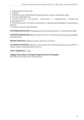 93
•  эндокринной патологии
•  анемии
•  аллергических заболеваний (крапивница, сенная лихорадка и др.)
•  кожных заболеваний
•  патологических состояний, связанных с нарушением сосудистой
проницаемости
•  патологических состояний, связанных с нарушением фосфорно-кальциевого
обмена
•  онкологических заболеваний
ПРОТИВОПОКАЗАНИЯ: Индивидуальная непереносимость компонентов БАД.
СПОСОБ ПРИМЕНЕНИЯ: Детям старше 4 лет по 1 таблетке 2 раза в день разжевать
во время еды.
ФОРМА ВЫПУСКА: Жевательные таблетки по 756 мг.
УСЛОВИЯ ХРАНЕНИЯ: Хранить при комнатной температуре (не выше 25°С), в
сухом, недоступном для детей месте.
СРОК ГОДНОСТИ: 3 года.
СВИДЕТЕЛЬСТВО О ГОСУДАРСТВЕННОЙ РЕГИСТРАЦИИ
№ 77.99.23.3.У.4404.6.10 от 25.06.2010 г.
Продукты кластерного окружения ⋅ direct HIT ⋅ бад к пище  «Юниор Би Чоколат»
 