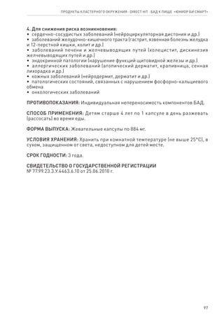 97
4. Для снижения риска возникновения:
•  сердечно-сосудистых заболеваний (нейроциркуляторная дистония и др.)
•  заболеваний желудочно-кишечного тракта (гастрит, язвенная болезнь желудка
и 12-перстной кишки, колит и др.)
•  заболеваний печени и желчевыводящих путей (холецистит, дискинезия
желчевыводящих путей и др.)
•  эндокринной патологии (нарушение функций щитовидной железы и др.)
•  аллергических заболеваний (атопический дерматит, крапивница, сенная
лихорадка и др.)
•  кожных заболеваний (нейродермит, дерматит и др.)
•  патологических состояний, связанных с нарушением фосфорно-кальциевого
обмена
•  онкологических заболеваний
ПРОТИВОПОКАЗАНИЯ: Индивидуальная непереносимость компонентов БАД.
СПОСОБ ПРИМЕНЕНИЯ: Детям старше 4 лет по 1 капсуле в день разжевать
(рассосать) во время еды.
ФОРМА ВЫПУСКА: Жевательные капсулы по 884 мг.
УСЛОВИЯ ХРАНЕНИЯ: Хранить при комнатной температуре (не выше 25°С), в
сухом, защищенном от света, недоступном для детей месте.
СРОК ГОДНОСТИ: 3 года.
СВИДЕТЕЛЬСТВО О ГОСУДАРСТВЕННОЙ РЕГИСТРАЦИИ
№ 77.99.23.3.У.4463.6.10 от 25.06.2010 г.
Продукты кластерного окружения ⋅ direct HIT ⋅ бад к пище  «Юниор Би Смарт»
 