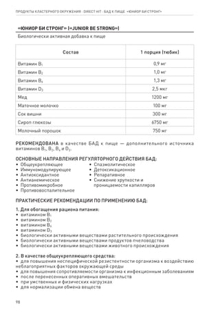 98
«Юниор Би Стронг» («Junior Be Strong»)
Биологически активная добавка к пище
Состав 1 порция (тюбик)
Витамин В1 0,9 мг
Витамин В2 1,0 мг
Витамин В6 1,3 мг
Витамин D3 2,5 мкг
Мед 1200 мг
Маточное молочко 100 мг
Сок вишни 300 мг
Сироп глюкозы 6750 мг
Молочный порошок 750 мг
РЕКОМЕНДОВАНА в качестве БАД к пище — дополнительного источника
витаминов В1, В2, В6 и D3.
ОСНОВНЫЕ НАПРАВЛЕНИЯ РЕГУЛЯТОРНОГО ДЕЙСТВИЯ БАД:
•  Общеукрепляющее
•  Иммуномодулирующее
•  Антиоксидантное
•  Антианемическое
•  Противомикробное
•  Противовоспалительное
•  Спазмолитическое
•  Детоксикационное
•  Репаративное
•  Снижение хрупкости и
   проницаемости капилляров
ПРАКТИЧЕСКИЕ РЕКОМЕНДАЦИИ ПО ПРИМЕНЕНИЮ БАД:
1. Для обогащения рациона питания:
•  витамином В1
•  витамином В2
•  витамином В6
•  витамином D3
•  биологически активными веществами растительного происхождения
•  биологически активными веществами продуктов пчеловодства
•  биологически активными веществами животного происхождения
2. В качестве общеукрепляющего средства:
•  для повышения неспецифической резистентности организма к воздействию
неблагоприятных факторов окружающей среды
•  для повышения сопротивляемости организма к инфекционным заболеваниям
•  после перенесенных оперативных вмешательств
•  при умственных и физических нагрузках
•  для нормализации обмена веществ
Продукты кластерного окружения ⋅ direct HIT ⋅ бад к пище  «Юниор Би Стронг»
 