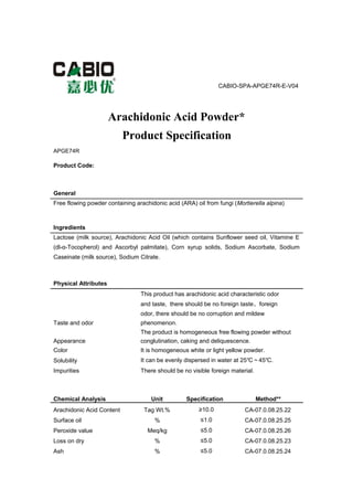 CABIO-SPA-APGE74R-E-V04
Arachidonic Acid Powder*
Product Specification
APGE74R
Product Code:
General
Free flowing powder containing arachidonic acid (ARA) oil from fungi (Mortierella alpina)
Ingredients
Lactose (milk source), Arachidonic Acid Oil (which contains Sunflower seed oil, Vitamine E
(dl-α-Tocopherol) and Ascorbyl palmitate), Corn syrup solids, Sodium Ascorbate, Sodium
Caseinate (milk source), Sodium Citrate.
Physical Attributes
This product has arachidonic acid characteristic odor
and taste, there should be no foreign taste、foreign
odor, there should be no corruption and mildew
Taste and odor phenomenon.
The product is homogeneous free flowing powder without
Appearance conglutination, caking and deliquescence.
Color It is homogeneous white or light yellow powder.
Solubility It can be evenly dispersed in water at 25℃～45℃.
Impurities There should be no visible foreign material.
Chemical Analysis Unit Specification Method**
Arachidonic Acid Content Tag Wt.% ≥10.0 CA-07.0.08.25.22
Surface oil % ≤1.0 CA-07.0.08.25.25
Peroxide value Meq/kg ≤5.0 CA-07.0.08.25.26
Loss on dry % ≤5.0 CA-07.0.08.25.23
Ash % ≤5.0 CA-07.0.08.25.24
 