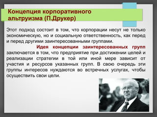 Концепция корпоративного
альтруизма (П.Друкер)
Этот подход состоит в том, что корпорации несут не только
экономическую, но и социальную ответственность, как перед
и перед другими заинтересованными группами.
Идея концепции заинтересованных групп
заключается в том, что предприятие при достижении целей и
реализации стратегии в той или иной мере зависит от
участия и ресурсов указанных групп. В свою очередь эти
группы интересов нуждаются во встречных услугах, чтобы
осуществить свои цели.
 