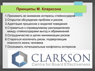 1.Принимать во внимание интересы стейкхолдеров
2.Открытое обсуждение проблем и рисков
3.Адаптация процессов и моделей поведения
4.Стремиться к справедливому распределению
между стейкхолдерами выгод и обременений
5.Сотрудничество в целях минимизации рисков
6.Стараться исключать риски, подвергающие
опасности жизнь человека
7.Осознавать потенциальные конфликты интересов
Принципы М. Кларксона
 