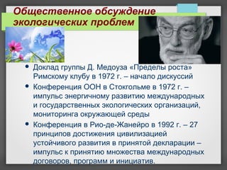 Общественное обсуждение
экологических проблем
 Доклад группы Д. Медоуза «Пределы роста»
Римскому клубу в 1972 г. – начало дискуссий
 Конференция ООН в Стокгольме в 1972 г. –
импульс энергичному развитию международных
и государственных экологических организаций,
мониторинга окружающей среды
 Конференция в Рио-де-Жанейро в 1992 г. – 27
принципов достижения цивилизацией
устойчивого развития в принятой декларации –
импульс к принятию множества международных
договоров, программ и инициатив.
 
