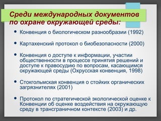 Среди международных документов
по охране окружающей среды:
 Конвенция о биологическом разнообразии (1992)
 Картахенский протокол о биобезопасности (2000)
 Конвенция о доступе к информации, участии
общественности в процессе принятия решений и
доступе к правосудию по вопросам, касающимся
окружающей среды (Охрусская конвенция, 1998)
 Стокгольмская конвенция о стойких органических
загрязнителях (2001)
 Протокол по стратегической экологической оценке к
Конвенции об оценке воздействия на окружающую
среду в трансграничном контексте (2003) и др.
 