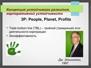 3Р: People, Planet, Profits

Triple bottom line (TBL) – тройной (триединый) итог
деятельности корпорации

Экоэффективность
Концепция устойчивого развития,
корпоративной устойчивости
Дж. Элкингтон,
1997
 
