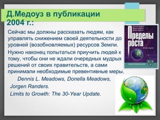 Д.Медоуз в публикации
2004 г.:
Сейчас мы должны рассказать людям, как
управлять снижением своей деятельности до
уровней (возобновляемых) ресурсов Земли.
Нужно наконец попытаться приучить людей к
тому, чтобы они не ждали очередных мудрых
решений от своих правительств, а сами
принимали необходимые превентивные меры.
Dennis L. Meadows, Donella Meadows,
Jorgen Randers.
Limits to Growth: The 30-Year Update.
 