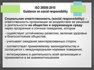 Социальная ответственность (social responsibility): -
ответственность организации за воздействие ее решений
и деятельности на общество и окружающую среду
через прозрачное и этичное поведение, которое
- содействует устойчивому развитию, включая здоровье
и благосостояние общества;
- учитывает ожидания заинтересованных сторон;
- соответствует применяемому законодательству и
согласуется с международными нормами поведения;
- интегрировано в деятельность всей организации и
применяется в ее взаимоотношениях
 