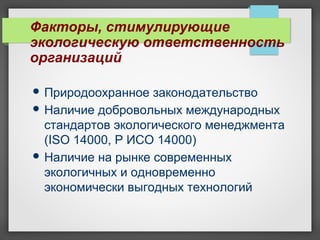 Факторы, стимулирующие
экологическую ответственность
организаций
 Природоохранное законодательство
 Наличие добровольных международных
стандартов экологического менеджмента
(ISO 14000, Р ИСО 14000)
 Наличие на рынке современных
экологичных и одновременно
экономически выгодных технологий
 