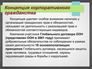 Концепция уделяет особое внимание наличию у
организаций гражданских прав и обязанностей,
связывает их деятельность с реализацией прав и
обязанностей соответствующих индивидов.
Компании-участники Глобального договора ООН
(представлен ООН в 2001 году) принимают
добровольные обязательства по соблюдению в рамках
своей деятельности 10 основополагающих
принципов Глобального договора, касающихся защиты
прав человека, трудовых отношений, охраны
окружающей среды и борьбы с коррупцией.
Концепция корпоративного
гражданства
 