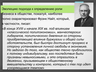 Эволюцию подхода к определению роли
бизнеса в обществе, пожалуй, наиболее
полно охарактеризовал Фрэнк Найт, который,
в частности, писал:
«В конце XVIII и начале XIX вв. под влиянием
«классической политэкономии», манчестерских
либералов, политического давления со стороны
приобретающей влияние буржуазии и общей силы
обстоятельств, был быстро достигнут прогресс в
сторону установления личной свободы в экономике.
Но задолго до того, как общество тесно приблизилось
к полному индивидуализму, его последствия были
признаны невыносимыми, и это отразилось в
движении, призывающем к общественному
вмешательству и контролю, который с тех пор идет
ускоряющимся темпом»
 