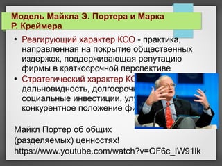  Реагирующий характер КСО - практика,
направленная на покрытие общественных
издержек, поддерживающая репутацию
фирмы в краткосрочной перспективе
 Стратегический характер КСО -
дальновидность, долгосрочные перспективы,
социальные инвестиции, улучшающие
конкурентное положение фирмы
Майкл Портер об общих
(разделяемых) ценностях!
https://www.youtube.com/watch?v=OF6c_lW91lk
Модель Майкла Э. Портера и Марка
Р. Креймера
 