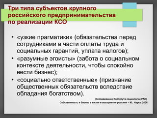  «узкие прагматики» (обязательства перед
сотрудниками в части оплаты труда и
социальных гарантий, уплата налогов);
 «разумные эгоисты» (забота о социальном
контексте деятельности, чтобы спокойно
вести бизнес);
 «социально ответственные» (признание
общественных обязательств вследствие
обладания богатством).
(Исследование Института социологии РАН)
Собственность и бизнес в жизни и восприятии россиян – М.: Наука, 2006
Три типа субъектов крупного
российского предпринимательства
по реализации КСО
 