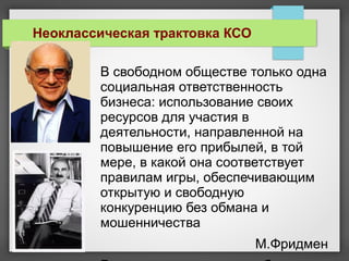 В свободном обществе только одна
социальная ответственность
бизнеса: использование своих
ресурсов для участия в
деятельности, направленной на
повышение его прибылей, в той
мере, в какой она соответствует
правилам игры, обеспечивающим
открытую и свободную
конкуренцию без обмана и
мошенничества
М.Фридмен
Неоклассическая трактовка КСО
 