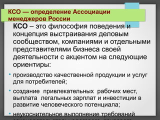 КСО – это философия поведения и
концепция выстраивания деловым
сообществом, компаниями и отдельными
представителями бизнеса своей
деятельности с акцентом на следующие
ориентиры:

производство качественной продукции и услуг
для потребителей;

создание привлекательных рабочих мест,
выплата легальных зарплат и инвестиции в
развитие человеческого потенциала;

неукоснительное выполнение требований
КСО — определение Ассоциации
менеджеров России
 