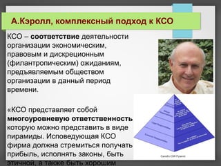 КСО – соответствие деятельности
организации экономическим,
правовым и дискреционным
(филантропическим) ожиданиям,
предъявляемым обществом
организации в данный период
времени.
«КСО представляет собой
многоуровневую ответственность,
которую можно представить в виде
пирамиды. Исповедующая КСО
фирма должна стремиться получать
прибыль, исполнять законы, быть
этичной, а также быть хорошим
А.Кэролл, комплексный подход к КСО
 