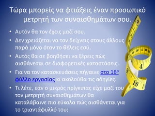 Τώρα μπορείς να φτιάξεις έναν προσωπικό
μετρητή των συναισθημάτων σου.
• Αυτόν θα τον έχεις μαζί σου.
• Δεν χρειάζεται να τον δείχνεις στους άλλους
παρά μόνο όταν το θέλεις εσύ.
• Αυτός θα σε βοηθήσει να ξέρεις πώς
αισθάνεσαι σε διαφορετικές καταστάσεις.
• Για να τον κατασκευάσεις πήγαινε στο 16ο
φύλλο εργασίας κι ακολούθα τις οδηγίες.
• Τι λέτε, εάν ο μικρός πρίγκιπας είχε μαζί του
τον μετρητή συναισθημάτων θα
καταλάβαινε πιο εύκολα πώς αισθάνεται για
το τριαντάφυλλό του;
 