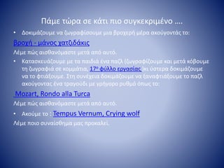 Πάμε τώρα σε κάτι πιο συγκεκριμένο ….
• Δοκιμάζουμε να ζωγραφίσουμε μια βροχερή μέρα ακούγοντάς το:
βροχή - μάνος χατζιδάκις
Λέμε πώς αισθανόμαστε μετά από αυτό.
• Κατασκευάζουμε με τα παιδιά ένα παζλ (ζωγραφίζουμε και μετά κόβουμε
τη ζωγραφιά σε κομμάτια, 17ο φύλλο εργασίας )κι ύστερα δοκιμάζουμε
να το φτιάξουμε. Στη συνέχεια δοκιμάζουμε να ξαναφτιάξουμε το παζλ
ακούγοντας ένα τραγούδι με γρήγορο ρυθμό όπως το:
Mozart, Rondo alla Turca
Λέμε πώς αισθανόμαστε μετά από αυτό.
• Ακούμε το : Tempus Vernum, Crying wolf
Λέμε ποιο συναίσθημα μας προκαλεί.
 