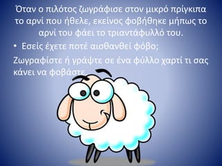 Όταν ο πιλότος ζωγράφισε στον μικρό πρίγκιπα
το αρνί που ήθελε, εκείνος φοβήθηκε μήπως το
αρνί του φάει το τριαντάφυλλό του.
• Εσείς έχετε ποτέ αισθανθεί φόβο;
Ζωγραφίστε ή γράψτε σε ένα φύλλο χαρτί τι σας
κάνει να φοβάστε.
 