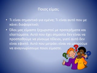 Ποιος είμαι;
• Τι είναι σημαντικό για εμένα; Τι είναι αυτό που με
κάνει διαφορετικό;
• Όλοι μας είμαστε ξεχωριστοί με προτερήματα και
ελαττώματα. Αυτό που έχει σημασία δεν είναι να
προσπαθούμε να γίνουμε τέλειοι, γιατί αυτό δεν
είναι εφικτό. Αυτό που μετράει είναι να μπορούμε
να αναγνωρίσουμε ποιοι είμαστε.
 