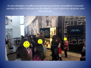 Αν σας ενδιαφέρει να μάθετε περισσότερα για τα φυτά, επισκεφθείτε το μουσείο
μαστίχας και μάθετε πράγματα που δεν ξέρετε γι’ αυτό το φυτό που φυτρώνει μόνο
στον τόπο μας.
 