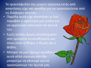 Το τριαντάφυλλο του μικρού πρίγκιπα εκτός από
απαιτήσεις είχε και αγκάθια για να προστατεύεται από
τις διάφορες απειλές.
• Παρόλα αυτά είχε αποκτήσει κι ένα
παραβάν κι αργότερα μια γυάλα για
να οργανώσει καλύτερα την άμυνά
του.
• Εμείς πολλές φορές απειλούμαστε
από ορισμένα συναισθήματά μας
όπως είναι η θλίψη, ο θυμός και ο
φόβος.
• Μπορεί να μην έχουμε αγκάθια γι’
αυτά αλλά σίγουρα κάτι θα
μπορούμε να κάνουμε για να
οργανώσουμε την άμυνά μας.
 