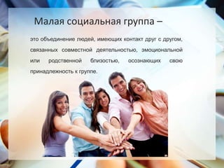 это объединение людей, имеющих контакт друг с другом,
связанных совместной деятельностью, эмоциональной
или родственной близостью, осознающих свою
принадлежность к группе.
Малая социальная группа –
 