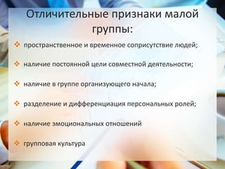  пространственное и временное соприсутствие людей;
 наличие постоянной цели совместной деятельности;
 наличие в группе организующего начала;
 разделение и дифференциация персональных ролей;
 наличие эмоциональных отношений
 групповая культура
Отличительные признаки малой
группы:
 