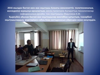 2016 жылдан бастап мен жас оқытушы Алматы мемлекеттік политехникалық
колледжіне жұмысқа орналастым, менің тәлімгерім Ақпараттық технологиялар
кафедрасының арнайы пән оқытушысы Абдуллина А.М.
Қыркүйек айынан бастап жас оқытушылар мектебіне қатыстым, тәжирбелі
оқытушылардың жургізуімен сабақ беру методикасын уйрендім және меңгердім.
 