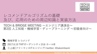 takemikamiʼs note ‒ http://takemikami.com/
レコメンドアルゴリズムの基礎
及び、応⽤のための周辺知識と実装⽅法
TECH & BRIDGE MEETING 〜エンジニア講演会〜
第2回 ⼈⼯知能・機械学習・ディープラーニング 〜初級者向け〜
Copyright (C) Takeshi Mikami. All rights reserved. 1
三上威(フリーランスITエンジニア) twitter: @takemikami
2017.6.10 TKPガーデンシティ渋⾕ ホールB
機械学習 レコメンド
 