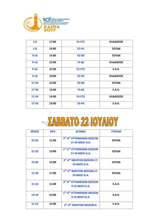 1-8 17:00 Ε1-ΣΤ1 ΚΛΑΔΙΣΣΟΣ
1-8 19:00 Ζ1-Η1 ΣΟΥΔΑ
9-16 15:00 Α2-Β2 ΣΟΥΔΑ
9-16 15:00 Γ2-Δ2 ΚΛΑΔΙΣΣΟΣ
9-16 15:00 Ε2-ΣΤ2 Ε.Α.Κ.
9-16 19:00 Ζ2-Η2 ΚΛΑΔΙΣΣΟΣ
17-24 13:00 Α3-Β3 ΣΟΥΔΑ
17-24 13:00 Γ3-Δ3 Ε.Α.Κ.
17-24 13:00 Ε3-ΣΤ3 ΚΛΑΔΙΣΣΟΣ
17-24 19:00 Ζ3-Η3 Ε.Α.Κ.
ΘΕΣΕΙΣ ΩΡΑ ΑΓΩΝΑΣ ΓΗΠΕΔΟ
23-24 11:00
3ος
-4ος
ΗΤΤΗΜΕΝΩΝ ΘΕΣΕΩΝ
17-24 ΒΑΣΕΙ G.A.
ΣΟΥΔΑ
21-22 13:00
1ος
-2ος
ΗΤΤΗΜΕΝΩΝ ΘΕΣΕΩΝ
17-24 ΒΑΣΕΙ G.A.
ΣΟΥΔΑ
19-20 15:00
3ος
-4ος
ΝΙΚΗΤΩΝ ΘΕΣΕΩΝ 17-
24 ΒΑΣΕΙ G.A.
ΣΟΥΔΑ
17-18 17:00
1Ος
-2ος
ΝΙΚΗΤΩΝ ΘΕΣΕΩΝ 17-
24 ΒΑΣΕΙ G.A.
ΣΟΥΔΑ
15-16 11:00
3ος
-4ος
ΗΤΤΗΜΕΝΩΝ ΘΕΣΕΩΝ
9-16 ΒΑΣΕΙ G.A.
Ε.Α.Κ.
13-14 13:00
1ος
-2ος
ΗΤΤΗΜΕΝΩΝ ΘΕΣΕΩΝ
9-16 ΒΑΣΕΙ G.A.
Ε.Α.Κ.
11-12 15:00 3ος
-4ος
ΝΙΚΗΤΩΝ ΘΕΣΕΩΝ 9- Ε.Α.Κ.
 