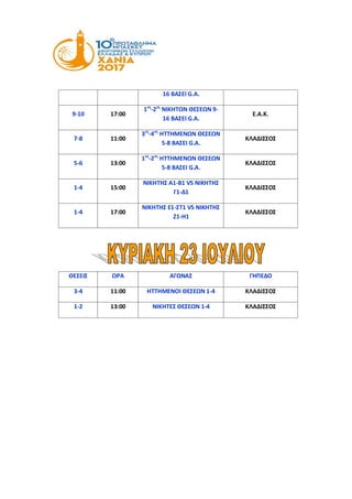 16 ΒΑΣΕΙ G.A.
9-10 17:00
1ος
-2ος
ΝΙΚΗΤΩΝ ΘΕΣΕΩΝ 9-
16 ΒΑΣΕΙ G.A.
Ε.Α.Κ.
7-8 11:00
3ος
-4ος
ΗΤΤΗΜΕΝΩΝ ΘΕΣΕΩΝ
5-8 ΒΑΣΕΙ G.A.
ΚΛΑΔΙΣΣΟΣ
5-6 13:00
1ος
-2ος
ΗΤΤΗΜΕΝΩΝ ΘΕΣΕΩΝ
5-8 ΒΑΣΕΙ G.A.
ΚΛΑΔΙΣΣΟΣ
1-4 15:00
ΝΙΚΗΤΗΣ Α1-Β1 VS ΝΙΚΗΤΗΣ
Γ1-Δ1
ΚΛΑΔΙΣΣΟΣ
1-4 17:00
ΝΙΚΗΤΗΣ Ε1-ΣΤ1 VS ΝΙΚΗΤΗΣ
Ζ1-Η1
ΚΛΑΔΙΣΣΟΣ
ΘΕΣΕΙΣ ΩΡΑ ΑΓΩΝΑΣ ΓΗΠΕΔΟ
3-4 11:00 ΗΤΤΗΜΕΝΟΙ ΘΕΣΕΩΝ 1-4 ΚΛΑΔΙΣΣΟΣ
1-2 13:00 ΝΙΚΗΤΕΣ ΘΕΣΕΩΝ 1-4 ΚΛΑΔΙΣΣΟΣ
 