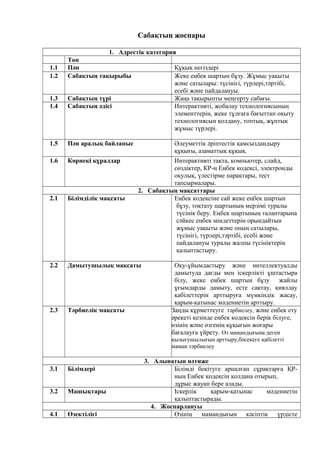 Сабақтың жоспары
1. Адрестік категория
Топ
1.1 Пән Құқық негіздері
1.2 Сабақтың тақырыбы Жеке еңбек шартын бұзу. Жұмыс уақыты
және сатылары: түсінігі, түрлері,тәртібі,
есебі және пайдалануы.
1.3 Сабақтың түрі Жаңа тақырыпты меңгерту сабағы.
1.4 Сабақтың әдісі Интерактивті, жобалау технологиясының
элементтерін, жеке тұлғаға бағыттап оқыту
технологиясын қолдану, топтық, жұптық
жұмыс түрлері.
1.5 Пән аралық байланыс Әлеуметтік әріптестік қамсыздандыру
құқығы, азаматтық құқық.
1.6 Көрнекі құралдар Интерактивті тақта, компьютер, слайд,
сөздіктер, КР-ң Еңбек кодексі, электронды
оқулық, үлестірме парақтары, тест
тапсырмалары.
2. Сабақтың мақсаттары
2.1 Білімділік мақсаты Еңбек кодексіне сай жеке еңбек шартын
бұзу, тоқтату шартының мерзімі туралы
түсінік беру. Еңбек шартының талаптарына
сәйкес еңбек міндеттерін орындайтын
жұмыс уақыты және оның сатылары,
түсінігі, түрлері,тәртібі, есебі және
пайдалануы туралы жалпы түсініктерін
қалыптастыру.
2.2 Дамытушылық мақсаты Оқу-ұйымдастыру және интеллектуалды
дамытуда дағды мен іскерлікті ұштастыра
білу, жеке еңбек шартын бұзу жайлы
ұғымдарды дамыту, есте сақтау, қиялдау
қабілеттерін арттыруға мүмкіндік жасау,
қарым-қатынас мәдениетін арттыру.
2.3 Тәрбиелік мақсаты Заңды құрметтеуге тәрбиелеу, және еңбек ету
әрекеті кезінде еңбек кодексін берік білуге,
өзінің және өзгенің құқығын жоғары
бағалауға үйрету. Өз мамандығына деген
қызығушылығын арттыру,бәсекеге қабілетті
маман тәрбиелеу
3. Алынатын нәтиже
3.1 Білімдері Білімді бекітуге арналған сұрақтарға ҚР-
ның Еңбек кодексін қолдана отырып,
дұрыс жауап бере алады.
3.2 Машықтары Іскерлік қарым-қатынас мәдениетін
қалыптастырады.
4. Жоспарлануы
4.1 Өзектілігі Өзінің мамандығын кәсіптік үрдісте
 