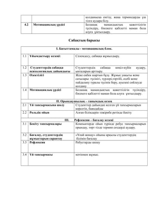 қолданысқа енгізу, жаңа терминдарды үш
тілге аудара білу.
4.2 Мотивациялық үрдісі Болашақ мамандықтың қажеттілігін
түсіндіру, бәсекеге қабілетті маман бола
алуға ұмтылдыру.
Сабақтың барысы
I. Бағыттамалы - мотивациялық блок.
1.1 Ұйымдастыру кезеңі: Сәлемдесу, сабаққа жұмылдыру.
1.2 Студенттердің сабаққа
психологиялық дайындығы
Студенттердің сабаққа көңіл-күйін аудару,
ынталарын арттыру.
1.3 Өзектілігі Жеке еңбек шартын бұзу. Жұмыс уақыты және
сатылары: түсінігі, түрлері,тәртібі, есебі және
пайдалану туралы түсінік беру, ауызекі сөйлеуде
қолдану
1.4 Мотивациялық үрдісі Болашақ мамандықтың қажеттілігін түсіндіру,
бәсекеге қабілетті маман бола алуға ұмтылдыру.
II. Орындаушылық – танымдық кезең
2.1 Үй тапсырмасына шолу Студенттер дайындап келген үй тапсырмаларын
көрсетіп, баяндайды
2.2 Рольдік ойын Алған білімдерін тәжірибе ретінде бекіту
III. Рефлексия – бағалау кезеңі
3.1 Бекіту тапсырмалары Компьютерде ойын түрінде ребус тапсырмаларын
орындау, төрт тілде термин сөздерді аудару.
3.2 Бағалау, студенттердің
жұмыстарын сараптау
«Ұпай жинау» ойыны арқылы студенттердің
білімін бағалау
3.3 Рефлексия Ребустарды шешу
3.4 Үй тапсырмасы мәтінмен жұмыс.
 