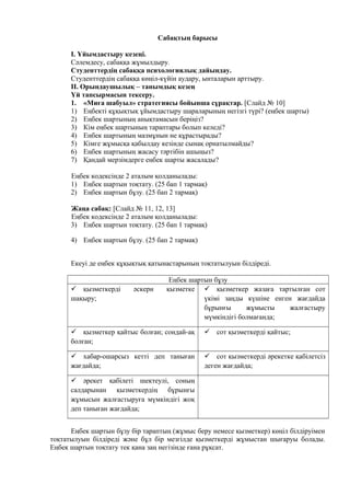 Сабақтың барысы
I. Ұйымдастыру кезеңі.
Сәлемдесу, сабаққа жұмылдыру.
Студенттердің сабаққа психологиялық дайындау.
Студенттердің сабаққа көңіл-күйін аудару, ынталарын арттыру.
II. Орындаушылық – танымдық кезең
Үй тапсырмасын тексеру.
1. «Миға шабуыл» стратегиясы бойынша сұрақтар. [Слайд № 10]
1) Еңбекті құқықтық ұйымдастыру шараларының негізгі түрі? (еңбек шарты)
2) Еңбек шартының анықтамасын беріңіз?
3) Кім еңбек шартының тараптары болып келеді?
4) Еңбек шартының мазмұнын не құрастырады?
5) Кімге жұмысқа қабылдау кезінде сынақ орнатылмайды?
6) Еңбек шартының жасасу тәртібін ашыңыз?
7) Қандай мерзімдерге еңбек шарты жасалады?
Еңбек кодексінде 2 аталым қолданылады:
1) Еңбек шартын тоқтату. (25 бап 1 тармақ)
2) Еңбек шартын бұзу. (25 бап 2 тармақ)
Жаңа сабақ: [Слайд № 11, 12, 13]
Еңбек кодексінде 2 аталым қолданылады:
3) Еңбек шартын тоқтату. (25 бап 1 тармақ)
4) Еңбек шартын бұзу. (25 бап 2 тармақ)
Екеуі де еңбек құқықтық қатынастарының тоқтатылуын білдіреді.
Еңбек шартын бұзу
 қызметкерді әскери қызметке
шақыру;
 қызметкер жазаға тартылған сот
үкімі заңды күшіне енген жағдайда
бұрынғы жұмысты жалғастыру
мүмкіндігі болмағанда;
 қызметкер қайтыс болған; сондай-ақ
болған;
 сот қызметкерді қайтыс;
 хабар-ошарсыз кетті деп таныған
жағдайда;
 сот қызметкерді әрекетке қабілетсіз
деген жағдайда;
 әрекет қабілеті шектеулі, соның
салдарынан қызметкердің бұрынғы
жұмысын жалғастыруға мүмкіндігі жоқ
деп таныған жағдайда;
Еңбек шартын бұзу бір тараптың (жұмыс беру немесе қызметкер) көңіл білдіруімен
тоқтатылуын білдіреді және бұл бір мезгілде қызметкерді жұмыстан шығаруы болады.
Еңбек шартын тоқтату тек қана заң негізінде ғана рұқсат.
 