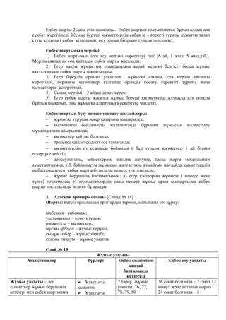 Еңбек шарты 2 дана етіп жасалады. Еңбек шартын толтырмастан бұрын алдын ала
сұхбат жүргізіледі. Жұмыс беруші қызметкердің еңбек іс – әрекеті туралы құжатты талап
етуге құқылы ( еңбек кітапшасы, оқу орнын бітіргені туралы дипломы).
Еңбек шартының мерзімі:
1) Еңбек шартының іске асу мерзімі көрсетілуі тиіс (6 ай, 1 жыл, 5 жыл,т.б.).
Мерзім аяқталған соң қайтадан еңбек шарты жасалады.
2) Егер нақты жұмыстың орындалуына қарай мерзімі белгісіз болса жұмыс
аяқталған соң еңбек шарты тоқтатылады.
3) Егер біреудің орнына уақытша жұмысқа алынса, сол мерзім аралығы
көрсетіліп, бұрынғы қызметкер келгенде орынды босату керектігі туралы жаңа
қызметкерге ескертіледі.
4) Сынақ мерзімі – 3 айдан аспау керек.
5) Егер еңбек шарты жасалса жұмыс беруші қызметкерді жұмысқа алу туралы
бұйрық шығарып, оны жұмысқа алынушыға ескертуге міндетті.
Еңбек шартын бұзу немесе тоқтату жағдайлары:
− жұмысқа тұрушы әскер қатарына шақырылса;
− қылмысына байланысты жазаланғанда бұрынғы жұмысын жалғастыру
мүмкіндігінен айырылғанда;
− қызметкер қайтыс болғанда;
− әрекетке қабілетсіздікті сот танығанда;
− қызметкердің өз ұсынысы бойынша ( бұл туралы қызметкер 1 ай бұрын
ескертуге тиісті);
− денсаулығына, зейнеткерлік жасына жетуіне, басқа жерге мекенжайын
ауыстырғанына, т.б. байланысты жұмысын жалғастыра алмайтын жағдайда қызметкердің
өз бастамасымен еңбек шарты бұзылады немесе тоқтатылады;
− жұмыс берушінің бастамасымен: а) егер кәсіпорын жұмысы ( немесе жеке
тұлға) тоқтатылса; ә) жұмыскерлердің саны немесе жұмыс орны қысқартылса еңбек
шарты тоқтатылады немесе бұзылады;
3. Адасқан әріптер» ойыны [Слайд № 18]
Шарты: Ретсіз орналасқан әріптерден термин, мағыналы сөз құрау:
ыңбеакеқ– еңбекақы;
уяцтсикионт – конституция;
рмыктеқзе – қызметкер;
мұсжы іребуш – жұмыс беруші;
сымұж ітібәр – жұмыс тәртібі;
сұжмы тықауы – жұмыс уақыты.
Слай № 19
Жұмыс уақыты
Анықтамалар Түрлері Еңбек кодексінің
қандай
баптарында
кездеседі
Еңбек ету уақыты
Жұмыс уақыты – деп
қызметкер жұмыс берушінің
актілері мен еңбек шартының
 Ұзақтығы
қалыпты;
 Ұзақтығы
7 тарау. Жұмыс
уақыты. 76, 77,
78, 79, 80
36 сағат болғанда – 7 сағат 12
минут және апталық норма
24 сағат болғанда – 5
 
