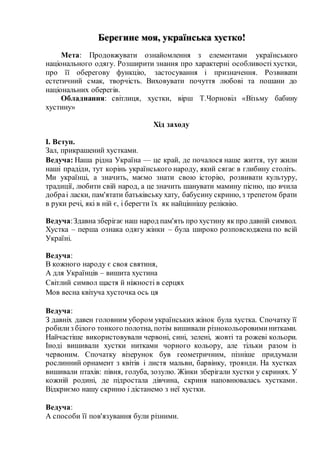 Берегине моя, українська хустко!
Мета: Продовжувати ознайомлення з елементами українського
національного одягу. Розширити знання про характерні особливості хустки,
про її оберегову функцію, застосування і призначення. Розвивати
естетичний смак, творчість. Виховувати почуття любові та пошани до
національних оберегів.
Обладнання: світлиця, хустки, вірш Т.Чорновіл «Візьму бабину
хустину»
Хід заходу
I. Вступ.
Зал, прикрашений хустками.
Ведуча: Наша рідна Україна — це край, де почалося наше життя, тут жили
наші прадіди, тут корінь українського народу, який сягає в глибину століть.
Ми українці, а значить, маємо знати свою історію, розвивати культуру,
традиції, любити свій народ, а це значить шанувати мамину пісню, що вчила
добраі ласки, пам'ятати батьківську хату, бабусину скриню, з трепетом брати
в руки речі, які в ній є, і берегти їх як найціннішу реліквію.
Ведуча:Здавна зберігає наш народ пам'ять про хустину як про давній символ.
Хустка – перша ознака одягу жінки – була широко розповсюджена по всій
Україні.
Ведуча:
В кожного народу є своя святиня,
А для Українців – вишита хустина
Світлий символ щастя й ніжності в серцях
Мов весна квітуча хусточка ось ця
Ведуча:
З давніх давен головним убором українських жінок була хустка. Спочатку її
робилиз білого тонкого полотна, потім вишивали різнокольоровиминитками.
Найчастіше використовували червоні, сині, зелені, жовті та рожеві кольори.
Іноді вишивали хустки нитками чорного кольору, але тільки разом із
червоним. Спочатку візерунок був геометричним, пізніше придумали
рослинний орнамент з квітів і листя мальви, барвінку, троянди. На хустках
вишивали птахів: півня, голуба, зозулю. Жінки зберігали хустки у скринях. У
кожній родині, де підростала дівчина, скриня наповнювалась хустками.
Відкриємо нашу скриню і дістанемо з неї хустки.
Ведуча:
А способи її пов'язування були різними.
 