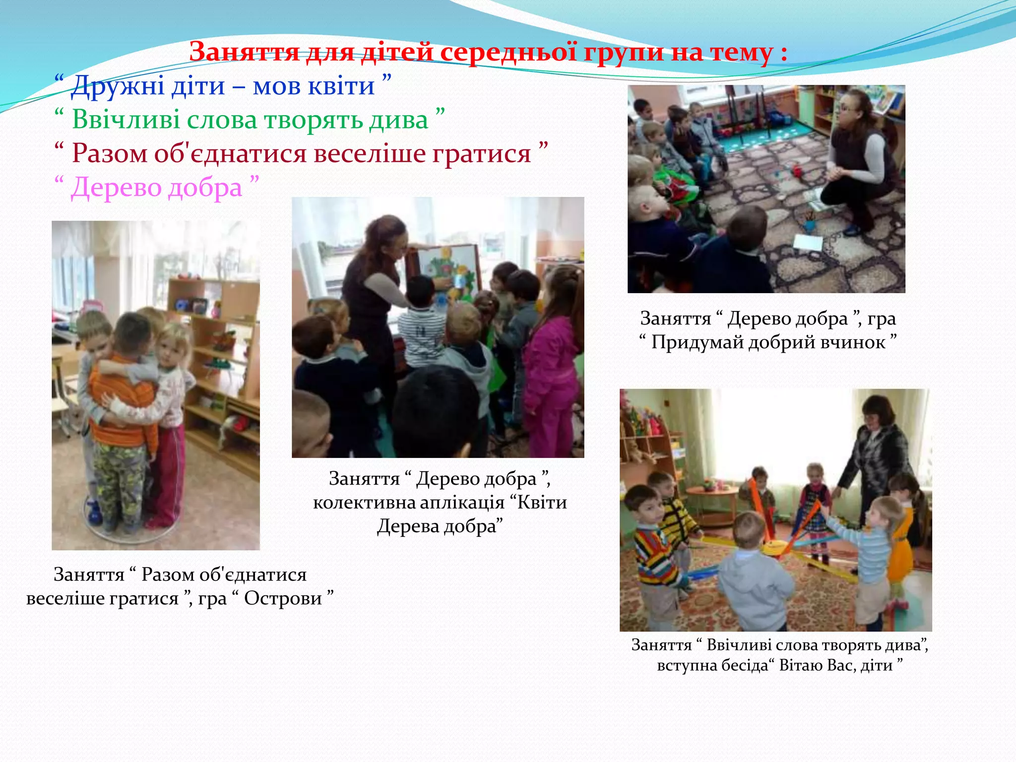 Заняття для дітей середньої групи на тему :
“ Дружні діти – мов квіти ”
“ Ввічливі слова творять дива ”
“ Разом об'єднатися веселіше гратися ”
“ Дерево добра ”
Заняття “ Разом об'єднатися
веселіше гратися ”, гра “ Острови ”
Заняття “ Дерево добра ”,
колективна аплікація “Квіти
Дерева добра”
Заняття “ Дерево добра ”, гра
“ Придумай добрий вчинок ”
Заняття “ Ввічливі слова творять дива”,
вступна бесіда“ Вітаю Вас, діти ”
 