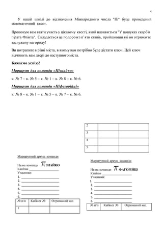 4
У нашій школі до відзначення Міжнародного числа "Пі" буде проведений
математичний квест.
Пропонуювам взяти участь у цікавому квесті, який називається "У пошуках скарбів
пірата Флінта". Складається це подорожз п’яти етапів, пройшовшиякі ви отримаєте
заслужену нагороду!
Ви потрапите в різні міста, в якому вам потрібно буде дістати ключ. Цей ключ
відчинить вам двері до наступного міста.
Бажаємо успіху!
Маршрут для команди «Пізнайко»
к. № 7 – к. № 5 – к. № 1 – к. № 8 – к. № 6.
Маршрут для команди «Піфагорійці»
к. № 8 – к. № 1 – к. № 5 – к. № 7 – к. № 6.
Маршрутний аркуш команди
Назва команди ЗНАЙКО
Капітан __________________
Учасники:
1. _______________________
2. _______________________
3. _______________________
4. _______________________
5. _______________________
6. _______________________
№ п/п Кабінет № Отриманий код
1
2
3
4
5
Маршрутний аркуш команди
Назва команди ФАГОРІЙЦІ
Капітан __________________
Учасники:
1. _______________________
2. _______________________
3. _______________________
4. _______________________
5. _______________________
6. _______________________
№ п/п Кабінет № Отриманий код
 