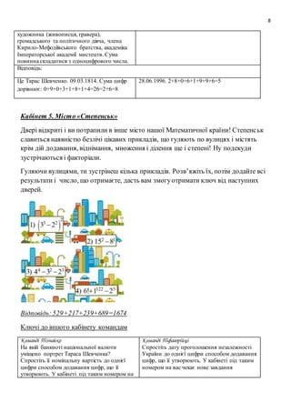 8
художника (живописця, гравера),
громадського та політичного діяча, члена
Кирило-Мефодіївського братства, академіка
Імператорської академії мистецтв. Сума
повинна складатися з одноцифрового числа.
Відповідь:
Це Тарас Шевченко. 09.03.1814. Сума цифр
дорівнює: 0+9+0+3+1+8+1+4=26=2+6=8
28.06.1996. 2+8+0+6+1+9+9+6=5
Кабінет 5. Місто«Степенськ»
Двері відкриті і ви потрапили в інше місто нашої Математичної країни! Степенськ
славиться наявністю безлічі цікавих прикладів, що гуляють по вулицях і містять
крім дій додавання, віднімання, множення і ділення ще і степені! Ну подекуди
зустрічаються і факторіали.
Гуляючи вулицями, ти зустрінеш кілька прикладів. Розв’яжіть їх, потім додайте всі
результати і число, що отримаєте, дасть вам змогуотримати ключ від наступних
дверей.
Відповідь:529+217+239+689=1674
Ключі до іншого кабінету командам
Команді Пізнайко
На якій банкноті національної валюти
уміщено портрет Тараса Шевченка?
Спростіть її номінальну вартість до однієї
цифри способом додавання цифр, що її
утворюють. У кабінеті під таким номером на
Команді Піфагорійці
Спростіть дату проголошення незалежності
України до однієї цифри способом додавання
цифр, що її утворюють. У кабінеті під таким
номером на вас чекає нове завдання
 