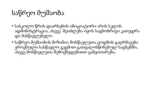 საწრეო მუშაობა
• სასკოლო წრის დაარსების ინიციატორი არის სკლის
ადმინისტრაცია, ასევე შეიძლება იყოს საგნობრივი კათედრა
და მასწავლებელი
• საწრეო მუშაობის მიზანია მოსწავლეთა ცოდნის გაღრმავება
ეროვნული სასწავლო გეგმით გათვალისწინებულ საგნებში,
ასევე მოსწავლეთა შემოქმედებითი განვითარება.
 