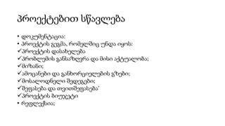 პროექტებით სწავლება
• დოკუმენტაცია:
• პროექტის გეგმა, რომელშიც უნდა იყოს:
პროექტის დასახელება
პრობლემის განსაზღვრა და მისი აქტუალობა;
მიზანი;
ამოცანები და განხორციელების გზები;
მოსალოდნელი შედეგები;
შეფასება და თვითშეფასება’
პროექტის ბიუჯეტი
• რეფლექსია;
 