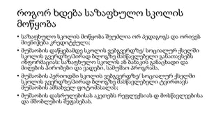 როგორ ხდება საზაფხულო სკოლის
მოწყობა
• საზაფხულო სკოლის მოწყობა შეუძლია ორ პედაგოგს და ორივეს
მიენიჭება კრედიტქულა;
• მუშაობის დაწყებამდე სკოლის ვებგვერდზე/ სოციალურ ქსელში
სკოლის გვერდზე/პირად ბლოგზე მასწავლებელი განათავსებს
ინფორმაციას: საზაფხულო სკოლის ან ბანაკის განაცხადი და
მიღების პირობები და ვადები, სამუშაო პროგრამა.
• მუშაობის პერიოდში სკოლის ვებგვერდზე/ სოციალურ ქსელში
სკოლის გვერდზე/პირად ბლოგზე მასწავლებელი ტვირთავს
მუშაობის ამსახველ ფოტომასალას;
• მუშაობის დასრულებისას აკეთებს რეფლექსიას დ მოსწავლეებისა
და მშობლების შეფასებას.
 