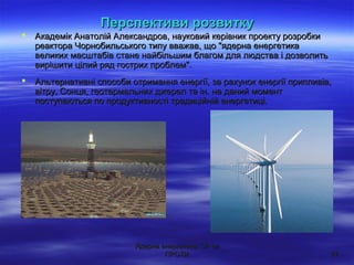 Ядерна енергетика: ЗА чиЯдерна енергетика: ЗА чи
ПРОТИПРОТИ 2727
 Академік Анатолій Александров, науковий керівник проекту розробкиАкадемік Анатолій Александров, науковий керівник проекту розробки
реактора Чорнобильського типу вважав, що "ядерна енергетикареактора Чорнобильського типу вважав, що "ядерна енергетика
великих масштабів стане найбільшим благом для людства і дозволитьвеликих масштабів стане найбільшим благом для людства і дозволить
вирішити цілий ряд гострих проблем".вирішити цілий ряд гострих проблем".
 Альтернативні способи отримання енергії, за рахунок енергії припливів,Альтернативні способи отримання енергії, за рахунок енергії припливів,
вітру, Сонця, геотермальних джерел та ін. на даний моментвітру, Сонця, геотермальних джерел та ін. на даний момент
поступаються по продуктивності традиційній енергетиці.поступаються по продуктивності традиційній енергетиці.
Перспективи розвиткуПерспективи розвитку
 