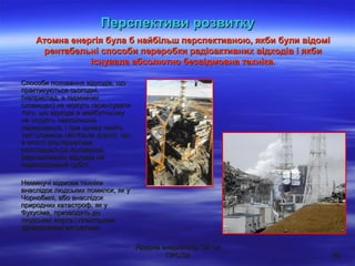 Ядерна енергетика: ЗА чиЯдерна енергетика: ЗА чи
ПРОТИПРОТИ 2929
Способи поховання відходів, щоСпособи поховання відходів, що
практикуються сьогодні,практикуються сьогодні,
(наприклад, в підземних(наприклад, в підземних
сховищах) не можуть гарантуватисховищах) не можуть гарантувати
того, що відходи в майбутньомутого, що відходи в майбутньому
не отруять навколишнєне отруять навколишнє
середовище, і при цьому навітьсередовище, і при цьому навіть
такі сховища настільки дорогі, щотакі сховища настільки дорогі, що
в якості альтернативив якості альтернативи
розглядається похованнярозглядається поховання
радіоактивних відходів нарадіоактивних відходів на
навколоземній орбіті.навколоземній орбіті.
Неминучі відмови технікиНеминучі відмови техніки
внаслідок людських помилок, як увнаслідок людських помилок, як у
Чорнобилі, або внаслідокЧорнобилі, або внаслідок
природних катастроф, як уприродних катастроф, як у
Фукусіма, призводять доФукусіма, призводять до
людських жертв і гігантськимлюдських жертв і гігантським
фінансовими витратами.фінансовими витратами.
Атомна енергія була б найбільш перспективною, якби були відоміАтомна енергія була б найбільш перспективною, якби були відомі
рентабельні способи переробки радіоактивних відходів і якбирентабельні способи переробки радіоактивних відходів і якби
існувала абсолютно безвідмовна техніка.існувала абсолютно безвідмовна техніка.
Перспективи розвиткуПерспективи розвитку
 