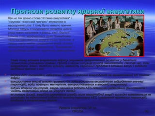 Ядерна енергетика: ЗА чиЯдерна енергетика: ЗА чи
ПРОТИПРОТИ 3030
Прогнози розвитку ядерної енергетикиПрогнози розвитку ядерної енергетики
Саме тому атомна енергетика відразу отримала пріоритетний розвиток у багатьохСаме тому атомна енергетика відразу отримала пріоритетний розвиток у багатьох
промислово розвинених країнах. Проте з часом ситуація почала змінюватися. Настав час, колипромислово розвинених країнах. Проте з часом ситуація почала змінюватися. Настав час, коли
енергетики, вчені і політики визнали наявність серйозних проблем в атомній галузі і виділилиенергетики, вчені і політики визнали наявність серйозних проблем в атомній галузі і виділили
найбільш важливі з них:найбільш важливі з них:
 існуючі АЕС потенційно небезпечні: жоден із сучасних енергоблоків не гарантований від тяжкихіснуючі АЕС потенційно небезпечні: жоден із сучасних енергоблоків не гарантований від тяжких
аварій;аварій;
 використання енергії атома призвело до радіаційного та екологічного забруднення значнихвикористання енергії атома призвело до радіаційного та екологічного забруднення значних
територій, води, повітря і матеріалів, використовуваних в атомній енергетиці;територій, води, повітря і матеріалів, використовуваних в атомній енергетиці;
 вибухи ядерних пристроїв, аварії і звичайна робота АЕС підвищили радіаційний фон планети івибухи ядерних пристроїв, аварії і звичайна робота АЕС підвищили радіаційний фон планети і
чинять негативний вплив на здоров'я людей;чинять негативний вплив на здоров'я людей;
 як показує досвід, аварійно-рятувальні служби після масштабної аварії і сьогодні виявляються неяк показує досвід, аварійно-рятувальні служби після масштабної аварії і сьогодні виявляються не
готовими до ефективної роботи із захисту персоналу АЕС і населення прилеглих територій,готовими до ефективної роботи із захисту персоналу АЕС і населення прилеглих територій,
особливо в початковому періоді.особливо в початковому періоді.
Ще не так давно слова "атомна енергетика" і
"науково-технічний прогрес" зливалися в
нерозривне ціле. І тому було чимало причин.
Молода галузь стимулювала розвиток цілого
ряду нових напрямків у фізиці, хімії, біології.
Більше того, відкривалася дуже приваблива
перспектива рішення енергетичних проблем, в
першу чергу заміни традиційних видів палива
принципово іншим - компактним, "бездимним" і,
що особливо важливо, практично невичерпним.
 