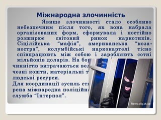 Міжнародна злочинність
Явище злочинності стало особливо
небезпечним після того, як вона набрала
організованих форм, сформувала і постійно
розширює світовий ринок наркотиків.
Сіцілійська “мафія”, американська “коза-
ностра”, колумбійські наркокартелі тісно
співпрацюють між собою і заробляють сотні
мільйонів доларів. На боротьбу зі зло-
чинністю витрачаються вели-
чезні кошти, матеріальні та
людські ресурси.
Для координації зусиль ство-
рена міжнародна поліційна
служба “Інтерпол”.
 