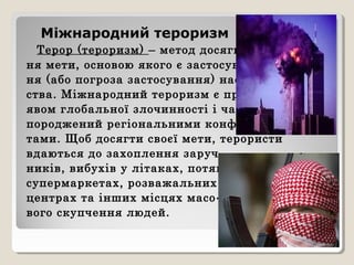 Міжнародний тероризм
Терор (тероризм) – метод досягнен-
ня мети, основою якого є застосуван-
ня (або погроза застосування) насиль-
ства. Міжнародний тероризм є про-
явом глобальної злочинності і часто
породжений регіональними конфлік-
тами. Щоб досягти своєї мети, терористи
вдаються до захоплення заруч-
ників, вибухів у літаках, потягах,
супермаркетах, розважальних
центрах та інших місцях масо-
вого скупчення людей.
 