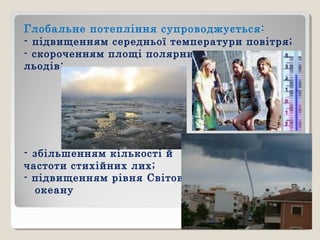 Глобальне потепління супроводжується:
- підвищенням середньої температури повітря;
- скороченням площі полярних
льодів;
- збільшенням кількості й
частоти стихійних лих;
- підвищенням рівня Світового
океану
 
